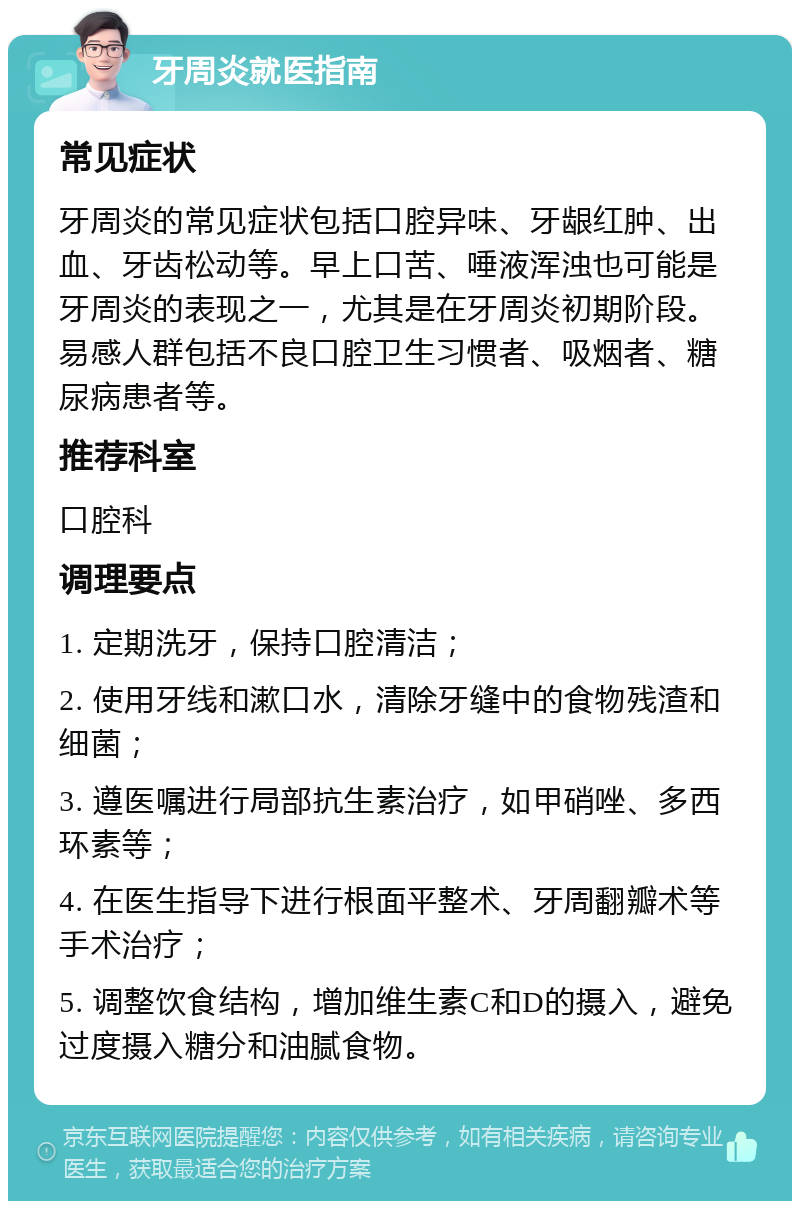 牙周炎就医指南 常见症状 牙周炎的常见症状包括口腔异味、牙龈红肿、出血、牙齿松动等。早上口苦、唾液浑浊也可能是牙周炎的表现之一，尤其是在牙周炎初期阶段。易感人群包括不良口腔卫生习惯者、吸烟者、糖尿病患者等。 推荐科室 口腔科 调理要点 1. 定期洗牙，保持口腔清洁； 2. 使用牙线和漱口水，清除牙缝中的食物残渣和细菌； 3. 遵医嘱进行局部抗生素治疗，如甲硝唑、多西环素等； 4. 在医生指导下进行根面平整术、牙周翻瓣术等手术治疗； 5. 调整饮食结构，增加维生素C和D的摄入，避免过度摄入糖分和油腻食物。