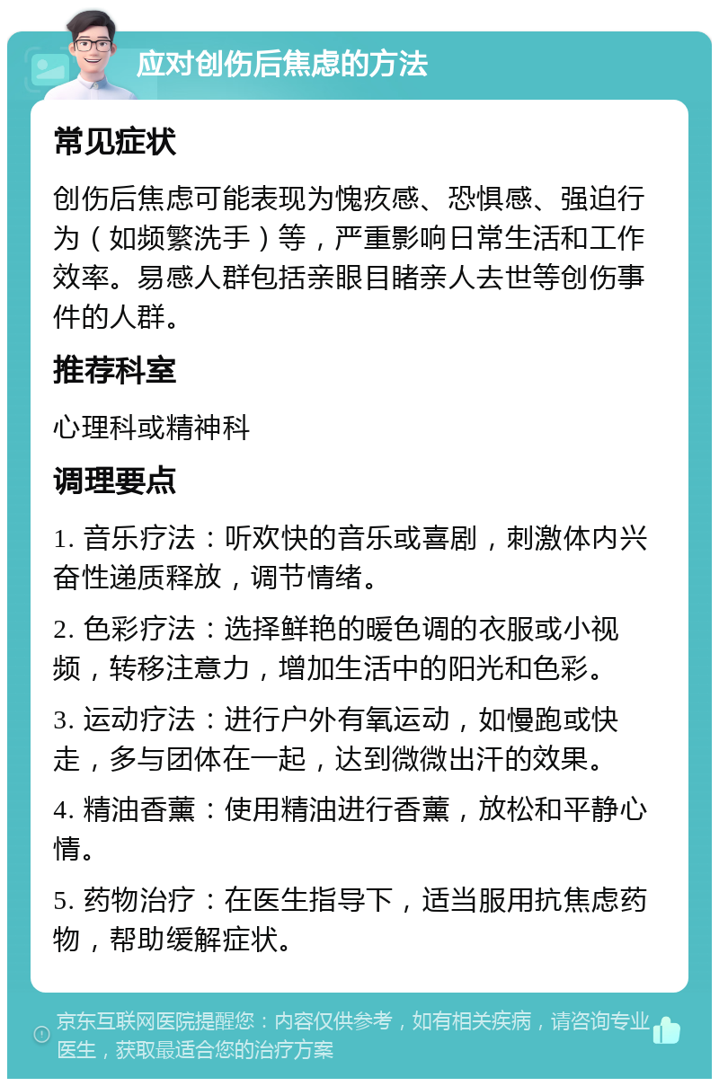 应对创伤后焦虑的方法 常见症状 创伤后焦虑可能表现为愧疚感、恐惧感、强迫行为（如频繁洗手）等，严重影响日常生活和工作效率。易感人群包括亲眼目睹亲人去世等创伤事件的人群。 推荐科室 心理科或精神科 调理要点 1. 音乐疗法：听欢快的音乐或喜剧，刺激体内兴奋性递质释放，调节情绪。 2. 色彩疗法：选择鲜艳的暖色调的衣服或小视频，转移注意力，增加生活中的阳光和色彩。 3. 运动疗法：进行户外有氧运动，如慢跑或快走，多与团体在一起，达到微微出汗的效果。 4. 精油香薰：使用精油进行香薰，放松和平静心情。 5. 药物治疗：在医生指导下，适当服用抗焦虑药物，帮助缓解症状。