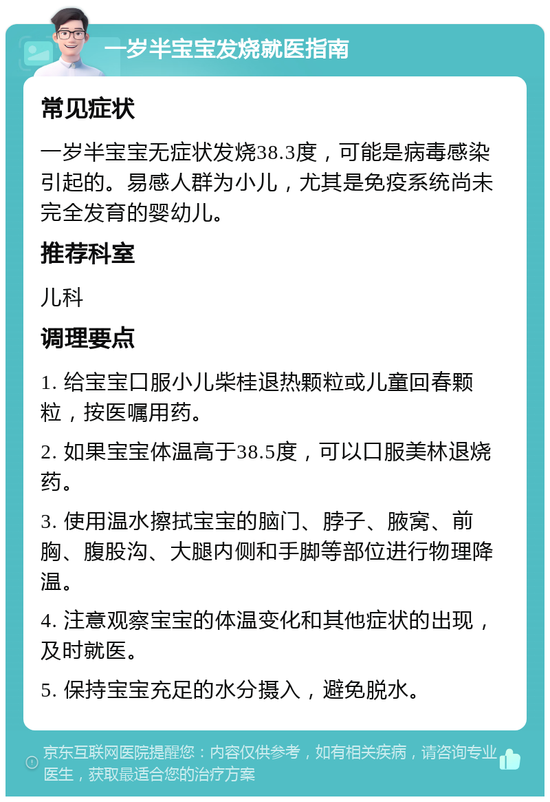 一岁半宝宝发烧就医指南 常见症状 一岁半宝宝无症状发烧38.3度，可能是病毒感染引起的。易感人群为小儿，尤其是免疫系统尚未完全发育的婴幼儿。 推荐科室 儿科 调理要点 1. 给宝宝口服小儿柴桂退热颗粒或儿童回春颗粒，按医嘱用药。 2. 如果宝宝体温高于38.5度，可以口服美林退烧药。 3. 使用温水擦拭宝宝的脑门、脖子、腋窝、前胸、腹股沟、大腿内侧和手脚等部位进行物理降温。 4. 注意观察宝宝的体温变化和其他症状的出现，及时就医。 5. 保持宝宝充足的水分摄入，避免脱水。