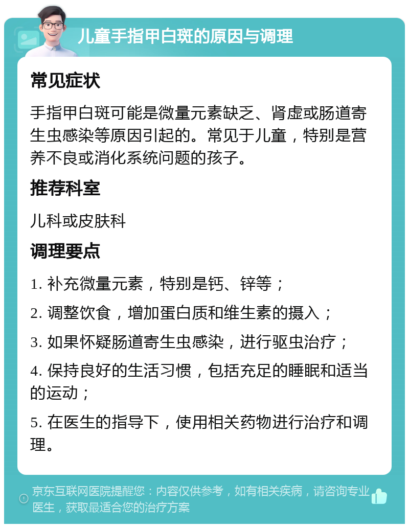 儿童手指甲白斑的原因与调理 常见症状 手指甲白斑可能是微量元素缺乏、肾虚或肠道寄生虫感染等原因引起的。常见于儿童，特别是营养不良或消化系统问题的孩子。 推荐科室 儿科或皮肤科 调理要点 1. 补充微量元素，特别是钙、锌等； 2. 调整饮食，增加蛋白质和维生素的摄入； 3. 如果怀疑肠道寄生虫感染，进行驱虫治疗； 4. 保持良好的生活习惯，包括充足的睡眠和适当的运动； 5. 在医生的指导下，使用相关药物进行治疗和调理。