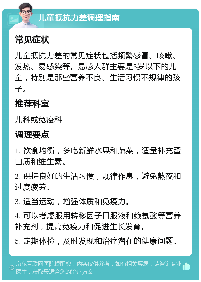 儿童抵抗力差调理指南 常见症状 儿童抵抗力差的常见症状包括频繁感冒、咳嗽、发热、易感染等。易感人群主要是5岁以下的儿童，特别是那些营养不良、生活习惯不规律的孩子。 推荐科室 儿科或免疫科 调理要点 1. 饮食均衡，多吃新鲜水果和蔬菜，适量补充蛋白质和维生素。 2. 保持良好的生活习惯，规律作息，避免熬夜和过度疲劳。 3. 适当运动，增强体质和免疫力。 4. 可以考虑服用转移因子口服液和赖氨酸等营养补充剂，提高免疫力和促进生长发育。 5. 定期体检，及时发现和治疗潜在的健康问题。