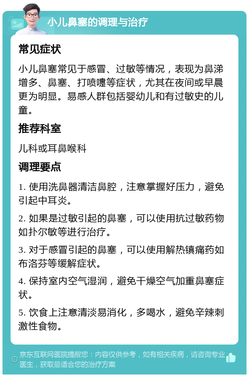 小儿鼻塞的调理与治疗 常见症状 小儿鼻塞常见于感冒、过敏等情况，表现为鼻涕增多、鼻塞、打喷嚏等症状，尤其在夜间或早晨更为明显。易感人群包括婴幼儿和有过敏史的儿童。 推荐科室 儿科或耳鼻喉科 调理要点 1. 使用洗鼻器清洁鼻腔，注意掌握好压力，避免引起中耳炎。 2. 如果是过敏引起的鼻塞，可以使用抗过敏药物如扑尔敏等进行治疗。 3. 对于感冒引起的鼻塞，可以使用解热镇痛药如布洛芬等缓解症状。 4. 保持室内空气湿润，避免干燥空气加重鼻塞症状。 5. 饮食上注意清淡易消化，多喝水，避免辛辣刺激性食物。