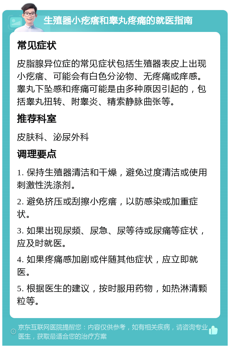 生殖器小疙瘩和睾丸疼痛的就医指南 常见症状 皮脂腺异位症的常见症状包括生殖器表皮上出现小疙瘩、可能会有白色分泌物、无疼痛或痒感。睾丸下坠感和疼痛可能是由多种原因引起的，包括睾丸扭转、附睾炎、精索静脉曲张等。 推荐科室 皮肤科、泌尿外科 调理要点 1. 保持生殖器清洁和干燥，避免过度清洁或使用刺激性洗涤剂。 2. 避免挤压或刮擦小疙瘩，以防感染或加重症状。 3. 如果出现尿频、尿急、尿等待或尿痛等症状，应及时就医。 4. 如果疼痛感加剧或伴随其他症状，应立即就医。 5. 根据医生的建议，按时服用药物，如热淋清颗粒等。