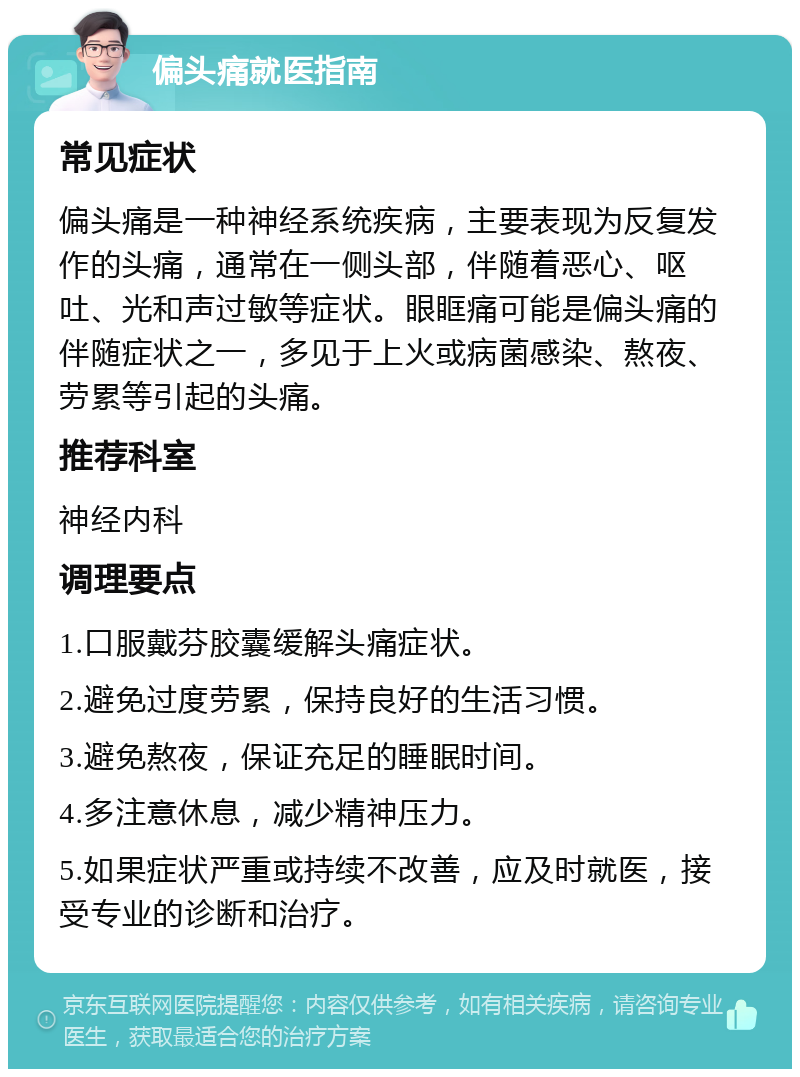 偏头痛就医指南 常见症状 偏头痛是一种神经系统疾病，主要表现为反复发作的头痛，通常在一侧头部，伴随着恶心、呕吐、光和声过敏等症状。眼眶痛可能是偏头痛的伴随症状之一，多见于上火或病菌感染、熬夜、劳累等引起的头痛。 推荐科室 神经内科 调理要点 1.口服戴芬胶囊缓解头痛症状。 2.避免过度劳累，保持良好的生活习惯。 3.避免熬夜，保证充足的睡眠时间。 4.多注意休息，减少精神压力。 5.如果症状严重或持续不改善，应及时就医，接受专业的诊断和治疗。