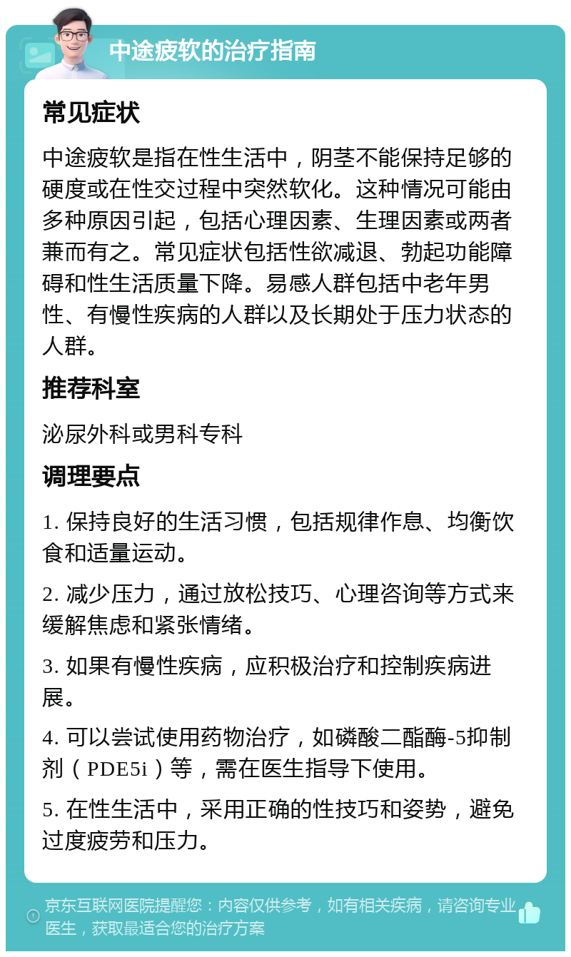 中途疲软的治疗指南 常见症状 中途疲软是指在性生活中，阴茎不能保持足够的硬度或在性交过程中突然软化。这种情况可能由多种原因引起，包括心理因素、生理因素或两者兼而有之。常见症状包括性欲减退、勃起功能障碍和性生活质量下降。易感人群包括中老年男性、有慢性疾病的人群以及长期处于压力状态的人群。 推荐科室 泌尿外科或男科专科 调理要点 1. 保持良好的生活习惯，包括规律作息、均衡饮食和适量运动。 2. 减少压力，通过放松技巧、心理咨询等方式来缓解焦虑和紧张情绪。 3. 如果有慢性疾病，应积极治疗和控制疾病进展。 4. 可以尝试使用药物治疗，如磷酸二酯酶-5抑制剂（PDE5i）等，需在医生指导下使用。 5. 在性生活中，采用正确的性技巧和姿势，避免过度疲劳和压力。