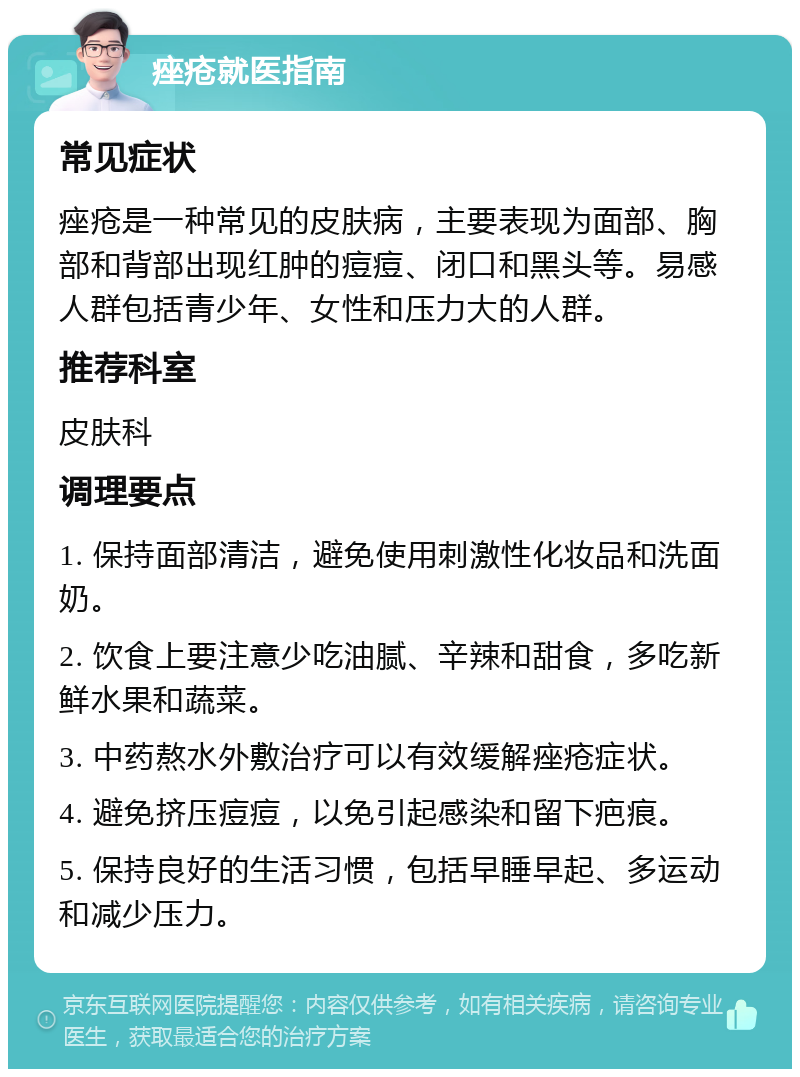 痤疮就医指南 常见症状 痤疮是一种常见的皮肤病，主要表现为面部、胸部和背部出现红肿的痘痘、闭口和黑头等。易感人群包括青少年、女性和压力大的人群。 推荐科室 皮肤科 调理要点 1. 保持面部清洁，避免使用刺激性化妆品和洗面奶。 2. 饮食上要注意少吃油腻、辛辣和甜食，多吃新鲜水果和蔬菜。 3. 中药熬水外敷治疗可以有效缓解痤疮症状。 4. 避免挤压痘痘，以免引起感染和留下疤痕。 5. 保持良好的生活习惯，包括早睡早起、多运动和减少压力。