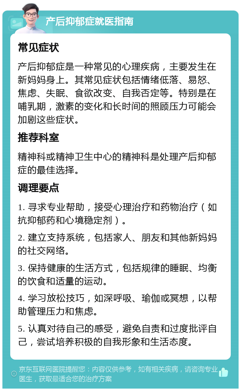 产后抑郁症就医指南 常见症状 产后抑郁症是一种常见的心理疾病，主要发生在新妈妈身上。其常见症状包括情绪低落、易怒、焦虑、失眠、食欲改变、自我否定等。特别是在哺乳期，激素的变化和长时间的照顾压力可能会加剧这些症状。 推荐科室 精神科或精神卫生中心的精神科是处理产后抑郁症的最佳选择。 调理要点 1. 寻求专业帮助，接受心理治疗和药物治疗（如抗抑郁药和心境稳定剂）。 2. 建立支持系统，包括家人、朋友和其他新妈妈的社交网络。 3. 保持健康的生活方式，包括规律的睡眠、均衡的饮食和适量的运动。 4. 学习放松技巧，如深呼吸、瑜伽或冥想，以帮助管理压力和焦虑。 5. 认真对待自己的感受，避免自责和过度批评自己，尝试培养积极的自我形象和生活态度。