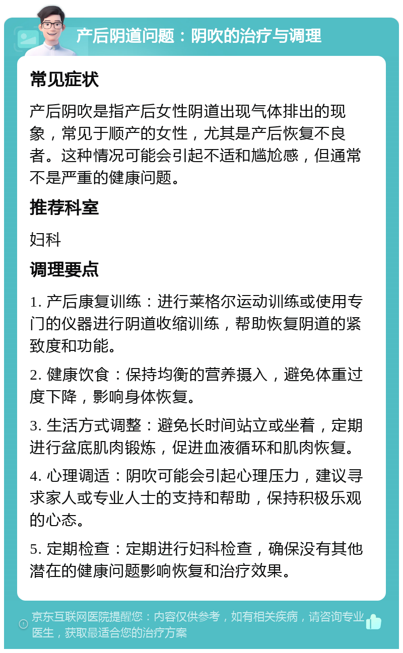 产后阴道问题：阴吹的治疗与调理 常见症状 产后阴吹是指产后女性阴道出现气体排出的现象，常见于顺产的女性，尤其是产后恢复不良者。这种情况可能会引起不适和尴尬感，但通常不是严重的健康问题。 推荐科室 妇科 调理要点 1. 产后康复训练：进行莱格尔运动训练或使用专门的仪器进行阴道收缩训练，帮助恢复阴道的紧致度和功能。 2. 健康饮食：保持均衡的营养摄入，避免体重过度下降，影响身体恢复。 3. 生活方式调整：避免长时间站立或坐着，定期进行盆底肌肉锻炼，促进血液循环和肌肉恢复。 4. 心理调适：阴吹可能会引起心理压力，建议寻求家人或专业人士的支持和帮助，保持积极乐观的心态。 5. 定期检查：定期进行妇科检查，确保没有其他潜在的健康问题影响恢复和治疗效果。