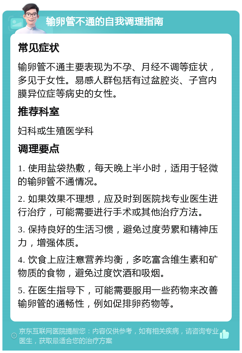 输卵管不通的自我调理指南 常见症状 输卵管不通主要表现为不孕、月经不调等症状，多见于女性。易感人群包括有过盆腔炎、子宫内膜异位症等病史的女性。 推荐科室 妇科或生殖医学科 调理要点 1. 使用盐袋热敷，每天晚上半小时，适用于轻微的输卵管不通情况。 2. 如果效果不理想，应及时到医院找专业医生进行治疗，可能需要进行手术或其他治疗方法。 3. 保持良好的生活习惯，避免过度劳累和精神压力，增强体质。 4. 饮食上应注意营养均衡，多吃富含维生素和矿物质的食物，避免过度饮酒和吸烟。 5. 在医生指导下，可能需要服用一些药物来改善输卵管的通畅性，例如促排卵药物等。