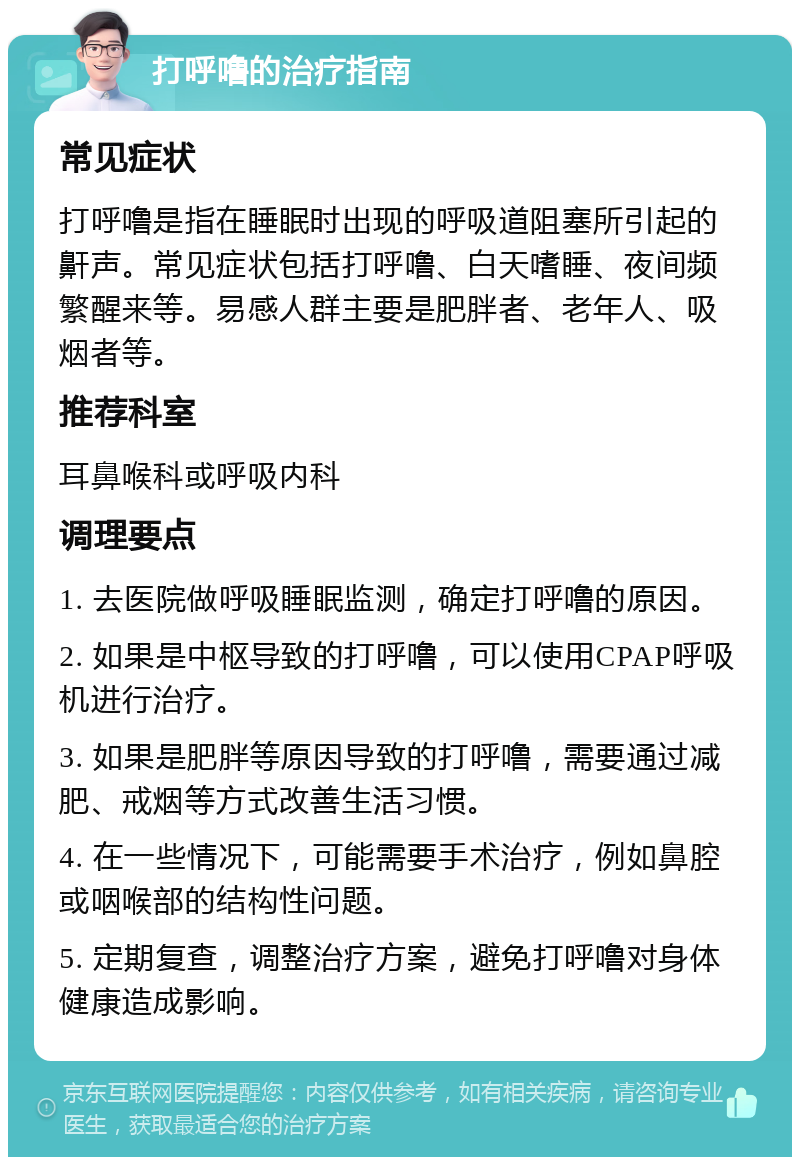 打呼噜的治疗指南 常见症状 打呼噜是指在睡眠时出现的呼吸道阻塞所引起的鼾声。常见症状包括打呼噜、白天嗜睡、夜间频繁醒来等。易感人群主要是肥胖者、老年人、吸烟者等。 推荐科室 耳鼻喉科或呼吸内科 调理要点 1. 去医院做呼吸睡眠监测，确定打呼噜的原因。 2. 如果是中枢导致的打呼噜，可以使用CPAP呼吸机进行治疗。 3. 如果是肥胖等原因导致的打呼噜，需要通过减肥、戒烟等方式改善生活习惯。 4. 在一些情况下，可能需要手术治疗，例如鼻腔或咽喉部的结构性问题。 5. 定期复查，调整治疗方案，避免打呼噜对身体健康造成影响。