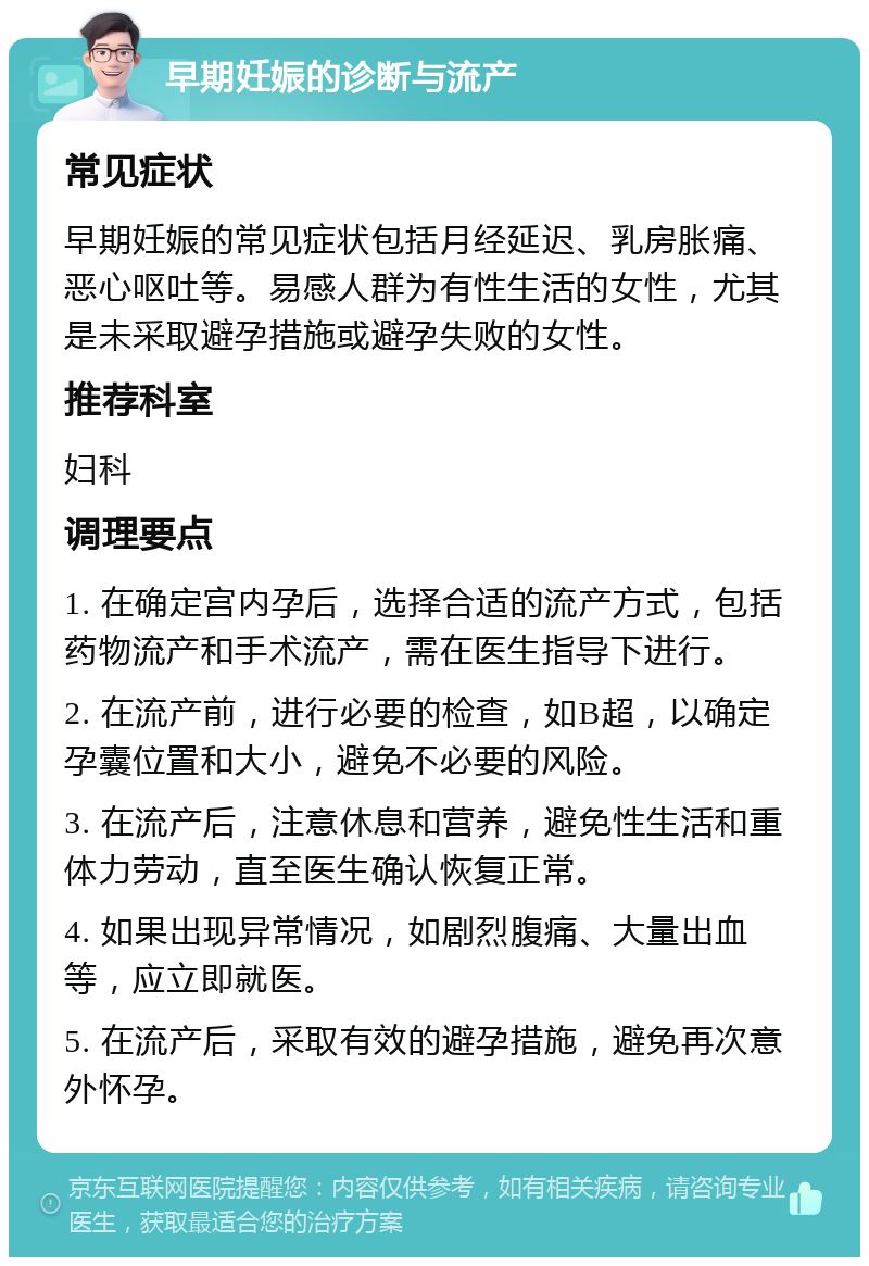 早期妊娠的诊断与流产 常见症状 早期妊娠的常见症状包括月经延迟、乳房胀痛、恶心呕吐等。易感人群为有性生活的女性，尤其是未采取避孕措施或避孕失败的女性。 推荐科室 妇科 调理要点 1. 在确定宫内孕后，选择合适的流产方式，包括药物流产和手术流产，需在医生指导下进行。 2. 在流产前，进行必要的检查，如B超，以确定孕囊位置和大小，避免不必要的风险。 3. 在流产后，注意休息和营养，避免性生活和重体力劳动，直至医生确认恢复正常。 4. 如果出现异常情况，如剧烈腹痛、大量出血等，应立即就医。 5. 在流产后，采取有效的避孕措施，避免再次意外怀孕。