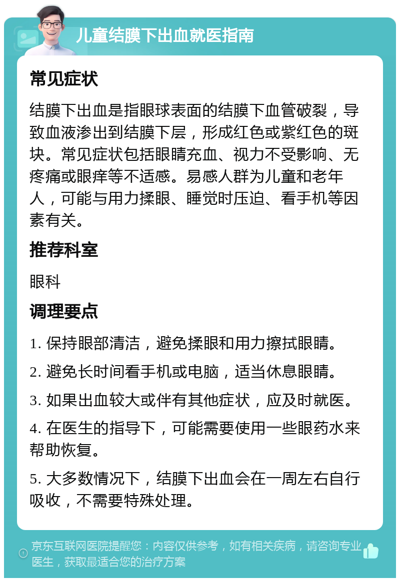 儿童结膜下出血就医指南 常见症状 结膜下出血是指眼球表面的结膜下血管破裂，导致血液渗出到结膜下层，形成红色或紫红色的斑块。常见症状包括眼睛充血、视力不受影响、无疼痛或眼痒等不适感。易感人群为儿童和老年人，可能与用力揉眼、睡觉时压迫、看手机等因素有关。 推荐科室 眼科 调理要点 1. 保持眼部清洁，避免揉眼和用力擦拭眼睛。 2. 避免长时间看手机或电脑，适当休息眼睛。 3. 如果出血较大或伴有其他症状，应及时就医。 4. 在医生的指导下，可能需要使用一些眼药水来帮助恢复。 5. 大多数情况下，结膜下出血会在一周左右自行吸收，不需要特殊处理。