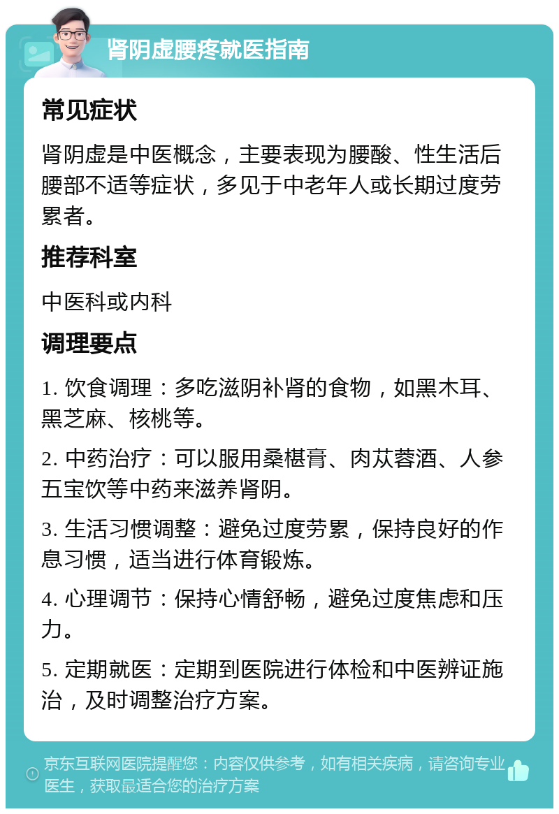 肾阴虚腰疼就医指南 常见症状 肾阴虚是中医概念，主要表现为腰酸、性生活后腰部不适等症状，多见于中老年人或长期过度劳累者。 推荐科室 中医科或内科 调理要点 1. 饮食调理：多吃滋阴补肾的食物，如黑木耳、黑芝麻、核桃等。 2. 中药治疗：可以服用桑椹膏、肉苁蓉酒、人参五宝饮等中药来滋养肾阴。 3. 生活习惯调整：避免过度劳累，保持良好的作息习惯，适当进行体育锻炼。 4. 心理调节：保持心情舒畅，避免过度焦虑和压力。 5. 定期就医：定期到医院进行体检和中医辨证施治，及时调整治疗方案。