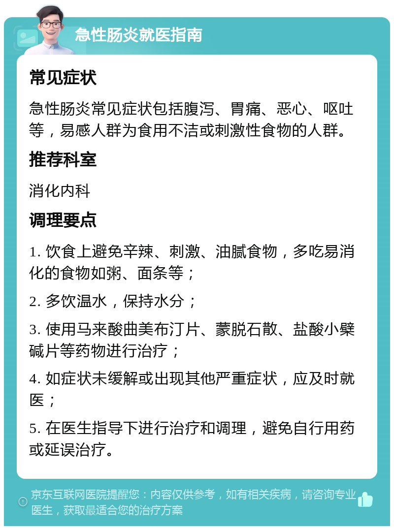 急性肠炎就医指南 常见症状 急性肠炎常见症状包括腹泻、胃痛、恶心、呕吐等，易感人群为食用不洁或刺激性食物的人群。 推荐科室 消化内科 调理要点 1. 饮食上避免辛辣、刺激、油腻食物，多吃易消化的食物如粥、面条等； 2. 多饮温水，保持水分； 3. 使用马来酸曲美布汀片、蒙脱石散、盐酸小檗碱片等药物进行治疗； 4. 如症状未缓解或出现其他严重症状，应及时就医； 5. 在医生指导下进行治疗和调理，避免自行用药或延误治疗。