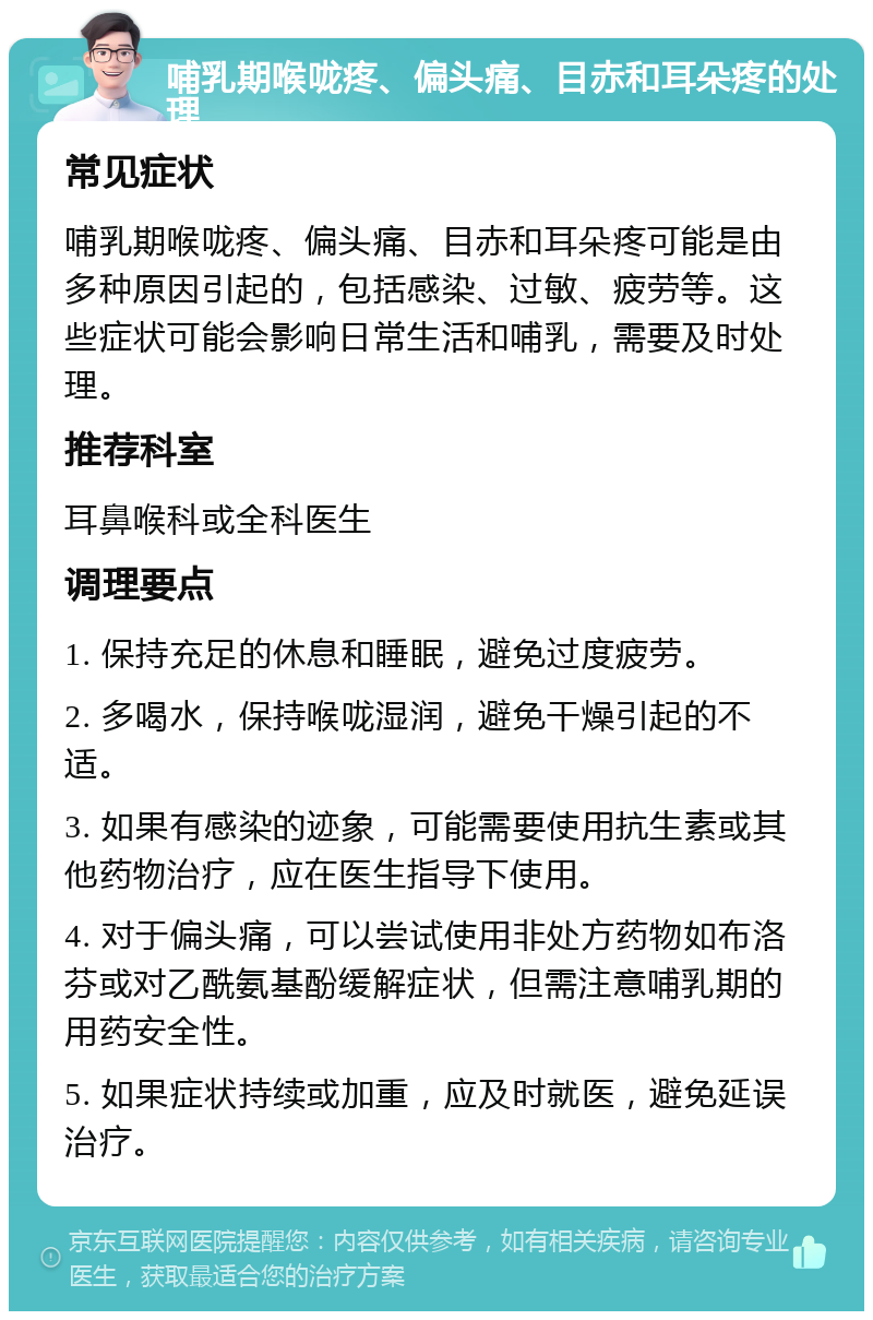 哺乳期喉咙疼、偏头痛、目赤和耳朵疼的处理 常见症状 哺乳期喉咙疼、偏头痛、目赤和耳朵疼可能是由多种原因引起的，包括感染、过敏、疲劳等。这些症状可能会影响日常生活和哺乳，需要及时处理。 推荐科室 耳鼻喉科或全科医生 调理要点 1. 保持充足的休息和睡眠，避免过度疲劳。 2. 多喝水，保持喉咙湿润，避免干燥引起的不适。 3. 如果有感染的迹象，可能需要使用抗生素或其他药物治疗，应在医生指导下使用。 4. 对于偏头痛，可以尝试使用非处方药物如布洛芬或对乙酰氨基酚缓解症状，但需注意哺乳期的用药安全性。 5. 如果症状持续或加重，应及时就医，避免延误治疗。