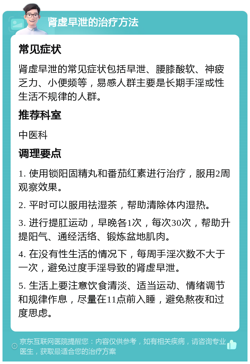 肾虚早泄的治疗方法 常见症状 肾虚早泄的常见症状包括早泄、腰膝酸软、神疲乏力、小便频等，易感人群主要是长期手淫或性生活不规律的人群。 推荐科室 中医科 调理要点 1. 使用锁阳固精丸和番茄红素进行治疗，服用2周观察效果。 2. 平时可以服用祛湿茶，帮助清除体内湿热。 3. 进行提肛运动，早晚各1次，每次30次，帮助升提阳气、通经活络、锻炼盆地肌肉。 4. 在没有性生活的情况下，每周手淫次数不大于一次，避免过度手淫导致的肾虚早泄。 5. 生活上要注意饮食清淡、适当运动、情绪调节和规律作息，尽量在11点前入睡，避免熬夜和过度思虑。