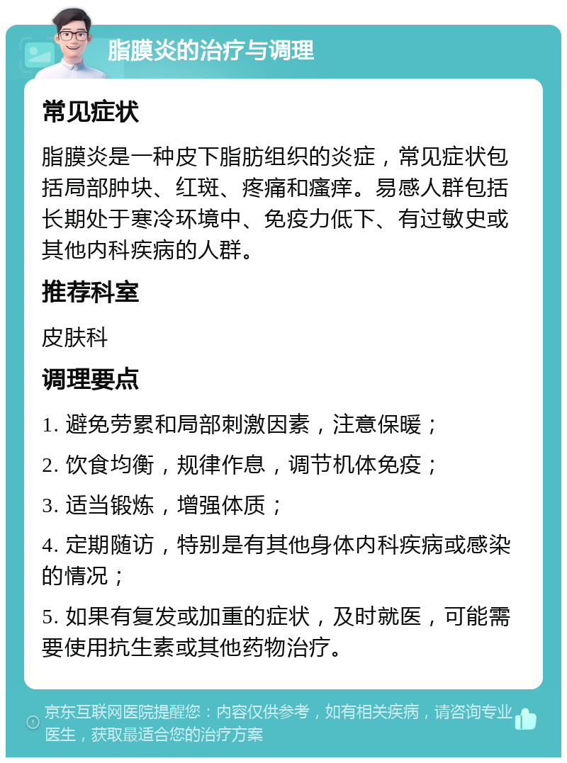 脂膜炎的治疗与调理 常见症状 脂膜炎是一种皮下脂肪组织的炎症，常见症状包括局部肿块、红斑、疼痛和瘙痒。易感人群包括长期处于寒冷环境中、免疫力低下、有过敏史或其他内科疾病的人群。 推荐科室 皮肤科 调理要点 1. 避免劳累和局部刺激因素，注意保暖； 2. 饮食均衡，规律作息，调节机体免疫； 3. 适当锻炼，增强体质； 4. 定期随访，特别是有其他身体内科疾病或感染的情况； 5. 如果有复发或加重的症状，及时就医，可能需要使用抗生素或其他药物治疗。