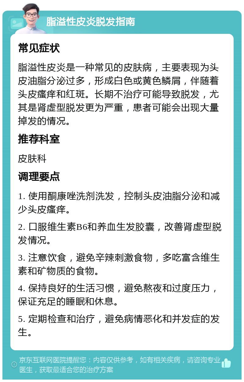 脂溢性皮炎脱发指南 常见症状 脂溢性皮炎是一种常见的皮肤病，主要表现为头皮油脂分泌过多，形成白色或黄色鳞屑，伴随着头皮瘙痒和红斑。长期不治疗可能导致脱发，尤其是肾虚型脱发更为严重，患者可能会出现大量掉发的情况。 推荐科室 皮肤科 调理要点 1. 使用酮康唑洗剂洗发，控制头皮油脂分泌和减少头皮瘙痒。 2. 口服维生素B6和养血生发胶囊，改善肾虚型脱发情况。 3. 注意饮食，避免辛辣刺激食物，多吃富含维生素和矿物质的食物。 4. 保持良好的生活习惯，避免熬夜和过度压力，保证充足的睡眠和休息。 5. 定期检查和治疗，避免病情恶化和并发症的发生。