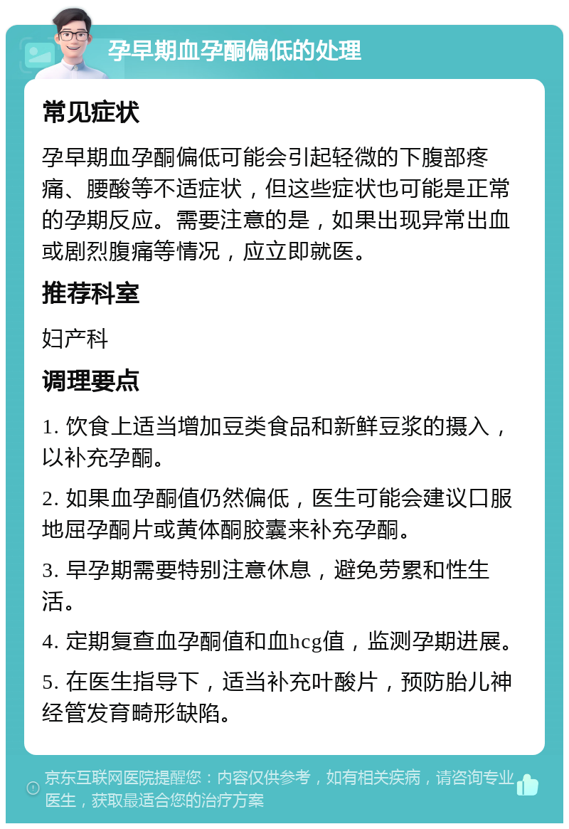 孕早期血孕酮偏低的处理 常见症状 孕早期血孕酮偏低可能会引起轻微的下腹部疼痛、腰酸等不适症状，但这些症状也可能是正常的孕期反应。需要注意的是，如果出现异常出血或剧烈腹痛等情况，应立即就医。 推荐科室 妇产科 调理要点 1. 饮食上适当增加豆类食品和新鲜豆浆的摄入，以补充孕酮。 2. 如果血孕酮值仍然偏低，医生可能会建议口服地屈孕酮片或黄体酮胶囊来补充孕酮。 3. 早孕期需要特别注意休息，避免劳累和性生活。 4. 定期复查血孕酮值和血hcg值，监测孕期进展。 5. 在医生指导下，适当补充叶酸片，预防胎儿神经管发育畸形缺陷。