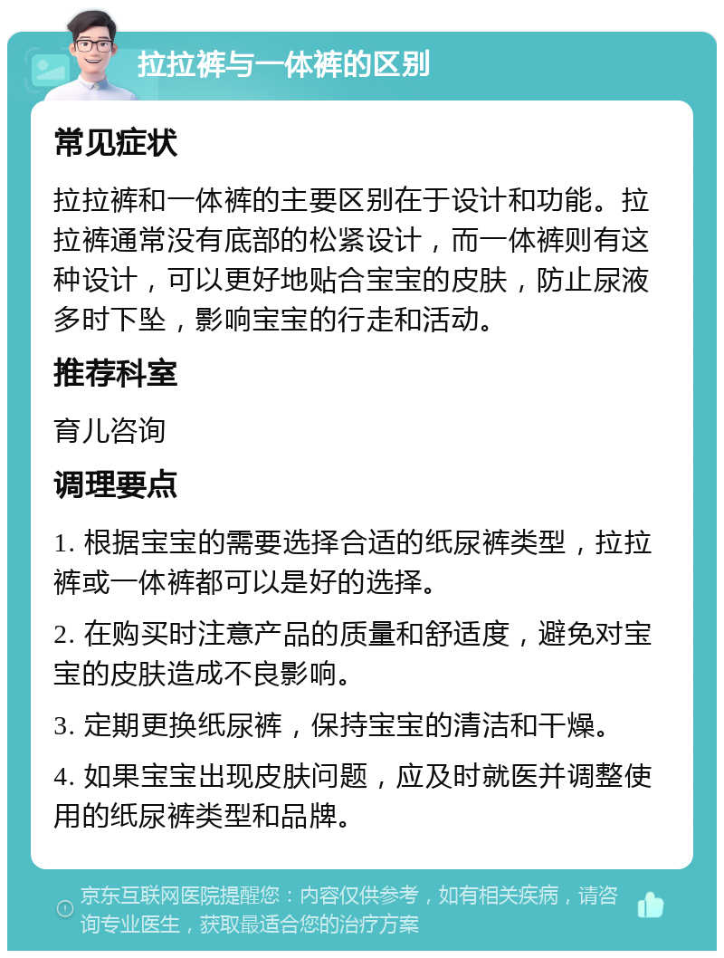 拉拉裤与一体裤的区别 常见症状 拉拉裤和一体裤的主要区别在于设计和功能。拉拉裤通常没有底部的松紧设计，而一体裤则有这种设计，可以更好地贴合宝宝的皮肤，防止尿液多时下坠，影响宝宝的行走和活动。 推荐科室 育儿咨询 调理要点 1. 根据宝宝的需要选择合适的纸尿裤类型，拉拉裤或一体裤都可以是好的选择。 2. 在购买时注意产品的质量和舒适度，避免对宝宝的皮肤造成不良影响。 3. 定期更换纸尿裤，保持宝宝的清洁和干燥。 4. 如果宝宝出现皮肤问题，应及时就医并调整使用的纸尿裤类型和品牌。