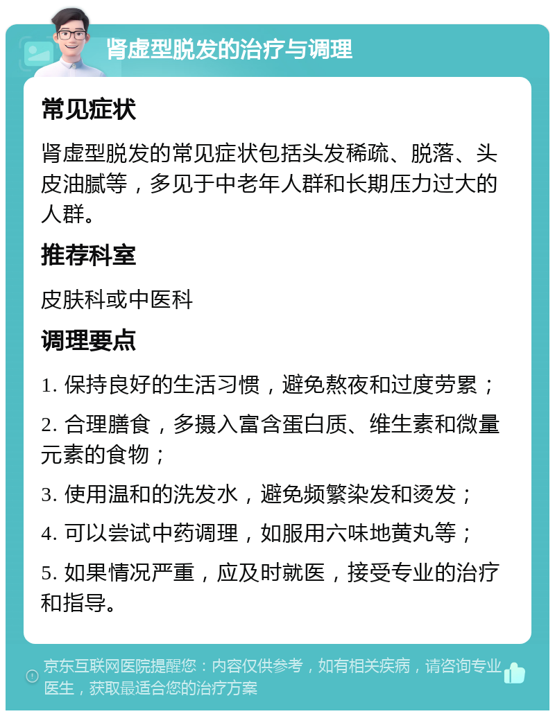 肾虚型脱发的治疗与调理 常见症状 肾虚型脱发的常见症状包括头发稀疏、脱落、头皮油腻等，多见于中老年人群和长期压力过大的人群。 推荐科室 皮肤科或中医科 调理要点 1. 保持良好的生活习惯，避免熬夜和过度劳累； 2. 合理膳食，多摄入富含蛋白质、维生素和微量元素的食物； 3. 使用温和的洗发水，避免频繁染发和烫发； 4. 可以尝试中药调理，如服用六味地黄丸等； 5. 如果情况严重，应及时就医，接受专业的治疗和指导。