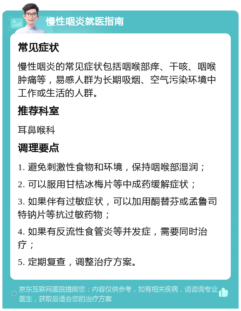 慢性咽炎就医指南 常见症状 慢性咽炎的常见症状包括咽喉部痒、干咳、咽喉肿痛等，易感人群为长期吸烟、空气污染环境中工作或生活的人群。 推荐科室 耳鼻喉科 调理要点 1. 避免刺激性食物和环境，保持咽喉部湿润； 2. 可以服用甘桔冰梅片等中成药缓解症状； 3. 如果伴有过敏症状，可以加用酮替芬或孟鲁司特钠片等抗过敏药物； 4. 如果有反流性食管炎等并发症，需要同时治疗； 5. 定期复查，调整治疗方案。