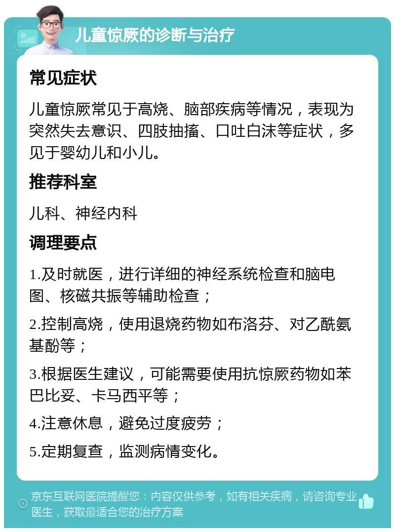 儿童惊厥的诊断与治疗 常见症状 儿童惊厥常见于高烧、脑部疾病等情况，表现为突然失去意识、四肢抽搐、口吐白沫等症状，多见于婴幼儿和小儿。 推荐科室 儿科、神经内科 调理要点 1.及时就医，进行详细的神经系统检查和脑电图、核磁共振等辅助检查； 2.控制高烧，使用退烧药物如布洛芬、对乙酰氨基酚等； 3.根据医生建议，可能需要使用抗惊厥药物如苯巴比妥、卡马西平等； 4.注意休息，避免过度疲劳； 5.定期复查，监测病情变化。