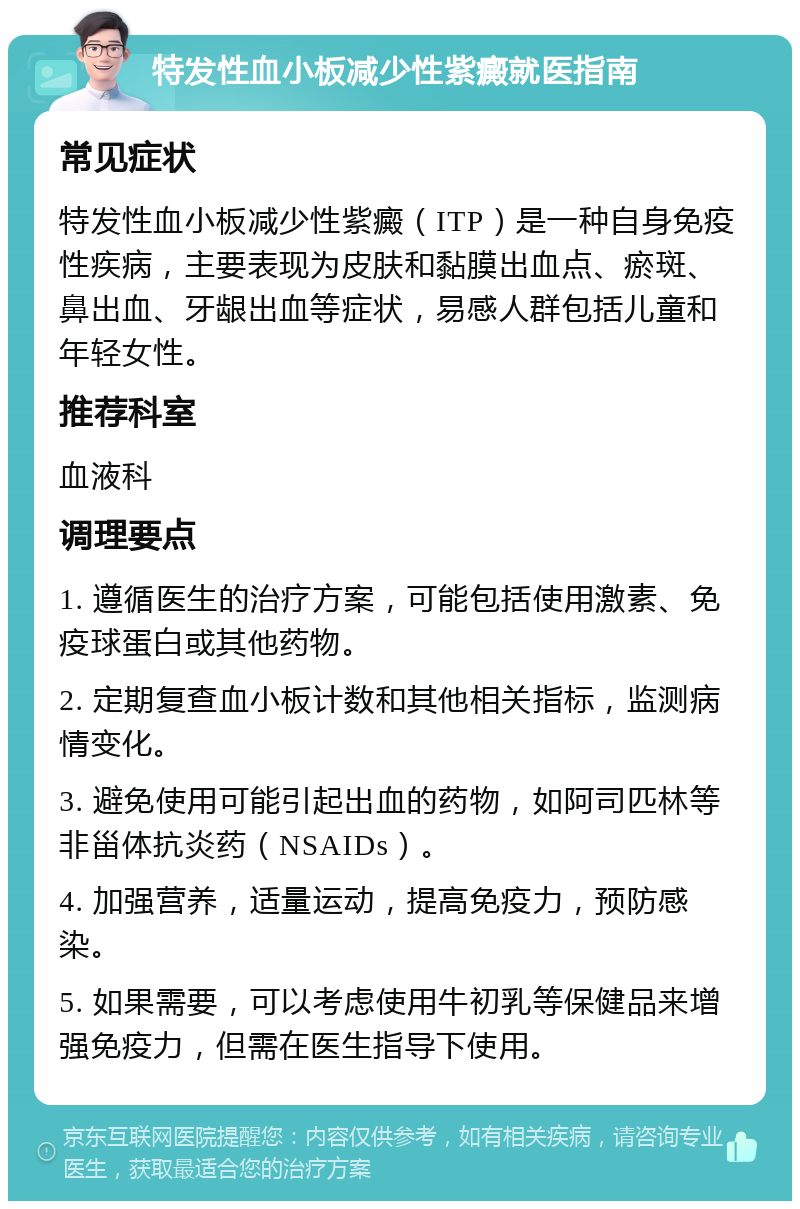 特发性血小板减少性紫癜就医指南 常见症状 特发性血小板减少性紫癜（ITP）是一种自身免疫性疾病，主要表现为皮肤和黏膜出血点、瘀斑、鼻出血、牙龈出血等症状，易感人群包括儿童和年轻女性。 推荐科室 血液科 调理要点 1. 遵循医生的治疗方案，可能包括使用激素、免疫球蛋白或其他药物。 2. 定期复查血小板计数和其他相关指标，监测病情变化。 3. 避免使用可能引起出血的药物，如阿司匹林等非甾体抗炎药（NSAIDs）。 4. 加强营养，适量运动，提高免疫力，预防感染。 5. 如果需要，可以考虑使用牛初乳等保健品来增强免疫力，但需在医生指导下使用。