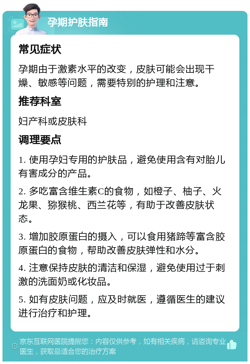 孕期护肤指南 常见症状 孕期由于激素水平的改变，皮肤可能会出现干燥、敏感等问题，需要特别的护理和注意。 推荐科室 妇产科或皮肤科 调理要点 1. 使用孕妇专用的护肤品，避免使用含有对胎儿有害成分的产品。 2. 多吃富含维生素C的食物，如橙子、柚子、火龙果、猕猴桃、西兰花等，有助于改善皮肤状态。 3. 增加胶原蛋白的摄入，可以食用猪蹄等富含胶原蛋白的食物，帮助改善皮肤弹性和水分。 4. 注意保持皮肤的清洁和保湿，避免使用过于刺激的洗面奶或化妆品。 5. 如有皮肤问题，应及时就医，遵循医生的建议进行治疗和护理。