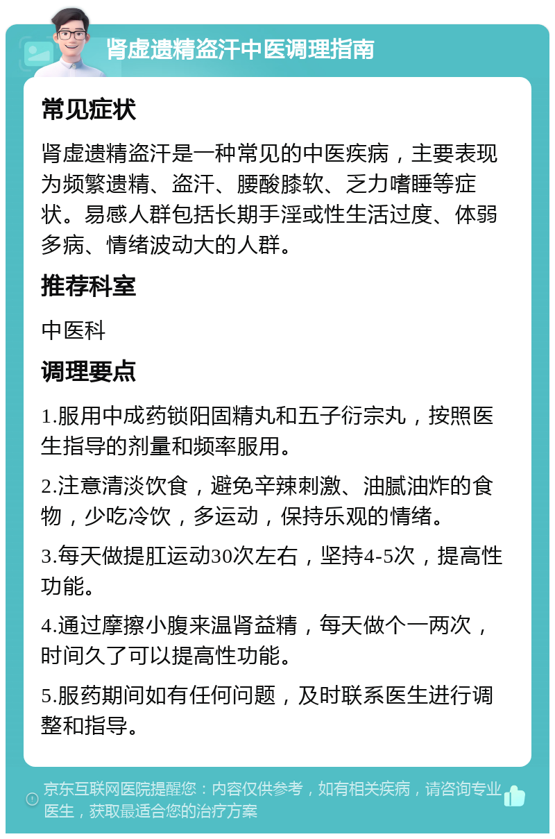 肾虚遗精盗汗中医调理指南 常见症状 肾虚遗精盗汗是一种常见的中医疾病，主要表现为频繁遗精、盗汗、腰酸膝软、乏力嗜睡等症状。易感人群包括长期手淫或性生活过度、体弱多病、情绪波动大的人群。 推荐科室 中医科 调理要点 1.服用中成药锁阳固精丸和五子衍宗丸，按照医生指导的剂量和频率服用。 2.注意清淡饮食，避免辛辣刺激、油腻油炸的食物，少吃冷饮，多运动，保持乐观的情绪。 3.每天做提肛运动30次左右，坚持4-5次，提高性功能。 4.通过摩擦小腹来温肾益精，每天做个一两次，时间久了可以提高性功能。 5.服药期间如有任何问题，及时联系医生进行调整和指导。