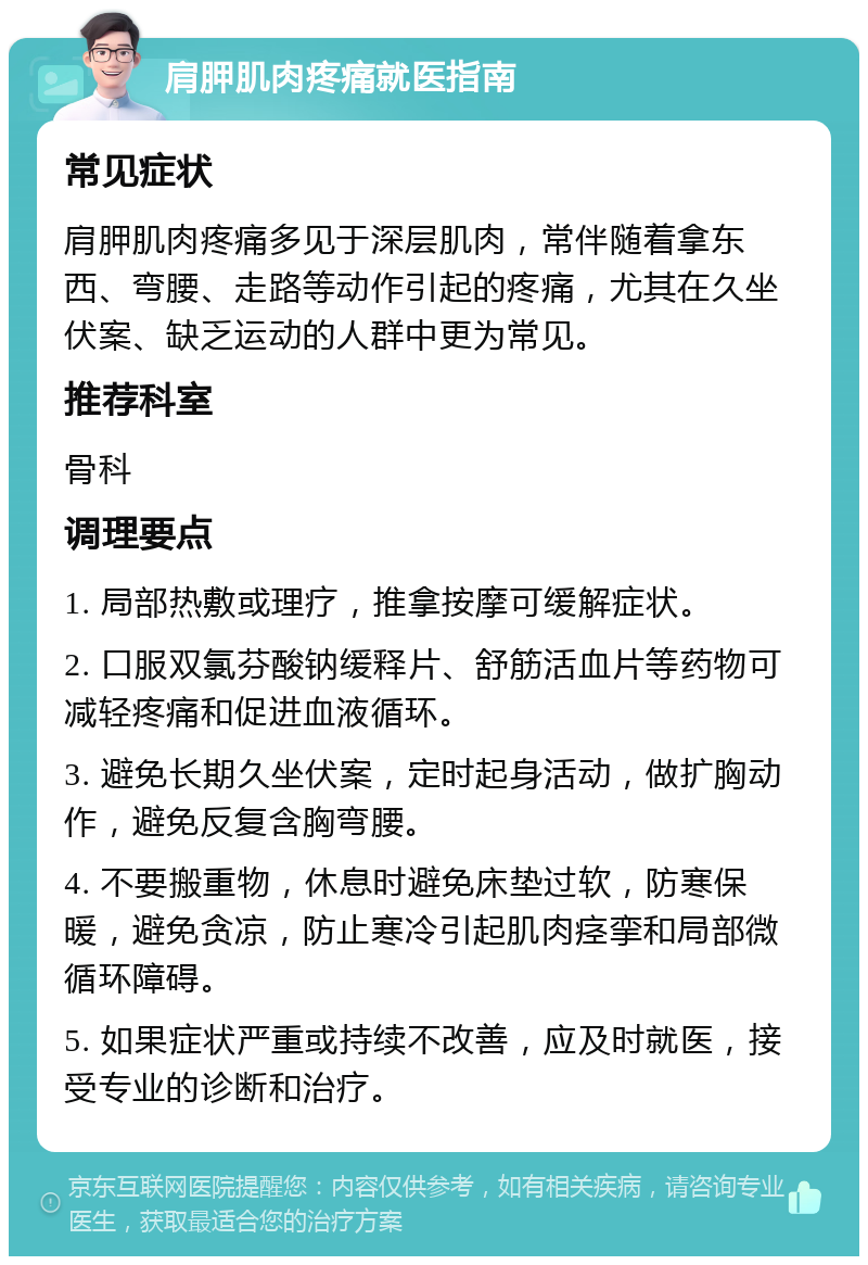 肩胛肌肉疼痛就医指南 常见症状 肩胛肌肉疼痛多见于深层肌肉，常伴随着拿东西、弯腰、走路等动作引起的疼痛，尤其在久坐伏案、缺乏运动的人群中更为常见。 推荐科室 骨科 调理要点 1. 局部热敷或理疗，推拿按摩可缓解症状。 2. 口服双氯芬酸钠缓释片、舒筋活血片等药物可减轻疼痛和促进血液循环。 3. 避免长期久坐伏案，定时起身活动，做扩胸动作，避免反复含胸弯腰。 4. 不要搬重物，休息时避免床垫过软，防寒保暖，避免贪凉，防止寒冷引起肌肉痉挛和局部微循环障碍。 5. 如果症状严重或持续不改善，应及时就医，接受专业的诊断和治疗。