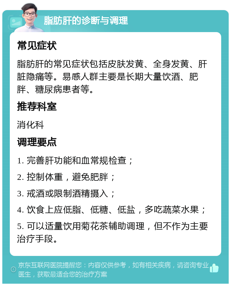 脂肪肝的诊断与调理 常见症状 脂肪肝的常见症状包括皮肤发黄、全身发黄、肝脏隐痛等。易感人群主要是长期大量饮酒、肥胖、糖尿病患者等。 推荐科室 消化科 调理要点 1. 完善肝功能和血常规检查； 2. 控制体重，避免肥胖； 3. 戒酒或限制酒精摄入； 4. 饮食上应低脂、低糖、低盐，多吃蔬菜水果； 5. 可以适量饮用菊花茶辅助调理，但不作为主要治疗手段。