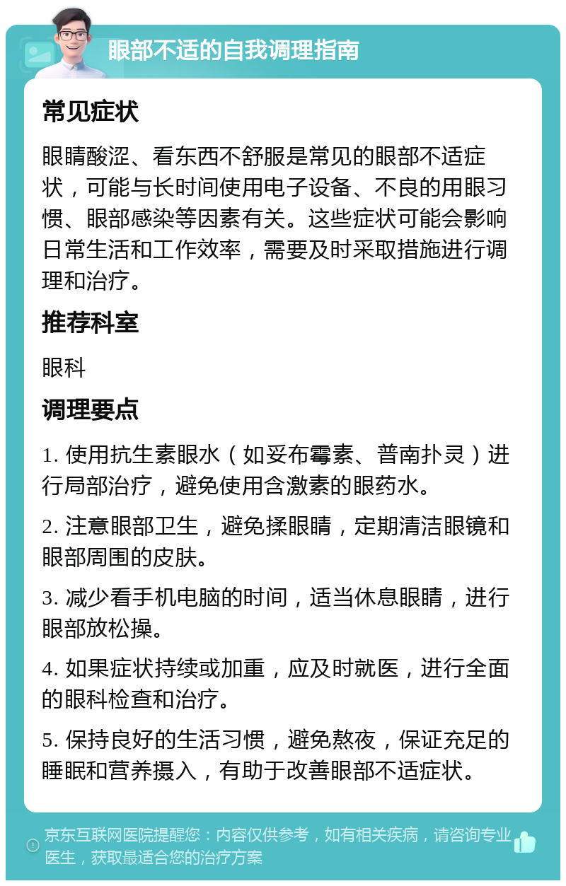 眼部不适的自我调理指南 常见症状 眼睛酸涩、看东西不舒服是常见的眼部不适症状，可能与长时间使用电子设备、不良的用眼习惯、眼部感染等因素有关。这些症状可能会影响日常生活和工作效率，需要及时采取措施进行调理和治疗。 推荐科室 眼科 调理要点 1. 使用抗生素眼水（如妥布霉素、普南扑灵）进行局部治疗，避免使用含激素的眼药水。 2. 注意眼部卫生，避免揉眼睛，定期清洁眼镜和眼部周围的皮肤。 3. 减少看手机电脑的时间，适当休息眼睛，进行眼部放松操。 4. 如果症状持续或加重，应及时就医，进行全面的眼科检查和治疗。 5. 保持良好的生活习惯，避免熬夜，保证充足的睡眠和营养摄入，有助于改善眼部不适症状。