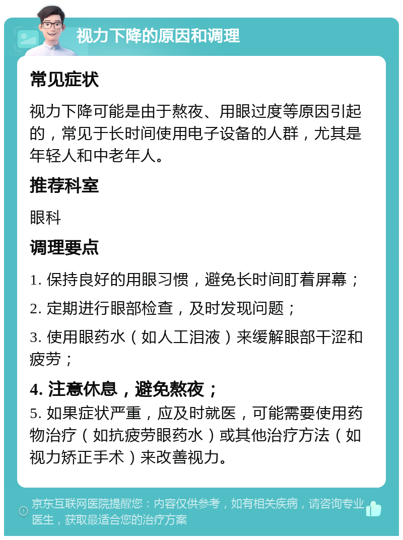 视力下降的原因和调理 常见症状 视力下降可能是由于熬夜、用眼过度等原因引起的，常见于长时间使用电子设备的人群，尤其是年轻人和中老年人。 推荐科室 眼科 调理要点 1. 保持良好的用眼习惯，避免长时间盯着屏幕； 2. 定期进行眼部检查，及时发现问题； 3. 使用眼药水（如人工泪液）来缓解眼部干涩和疲劳； 4. 注意休息，避免熬夜； 5. 如果症状严重，应及时就医，可能需要使用药物治疗（如抗疲劳眼药水）或其他治疗方法（如视力矫正手术）来改善视力。