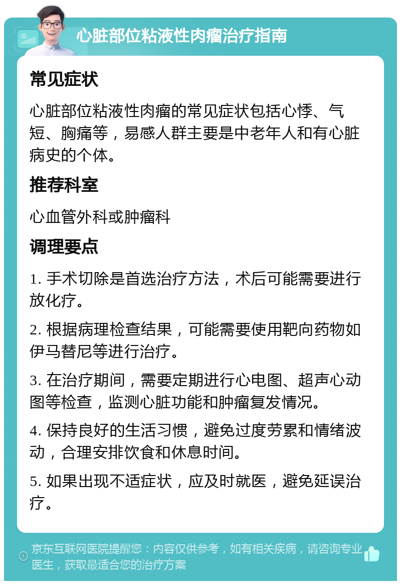 心脏部位粘液性肉瘤治疗指南 常见症状 心脏部位粘液性肉瘤的常见症状包括心悸、气短、胸痛等，易感人群主要是中老年人和有心脏病史的个体。 推荐科室 心血管外科或肿瘤科 调理要点 1. 手术切除是首选治疗方法，术后可能需要进行放化疗。 2. 根据病理检查结果，可能需要使用靶向药物如伊马替尼等进行治疗。 3. 在治疗期间，需要定期进行心电图、超声心动图等检查，监测心脏功能和肿瘤复发情况。 4. 保持良好的生活习惯，避免过度劳累和情绪波动，合理安排饮食和休息时间。 5. 如果出现不适症状，应及时就医，避免延误治疗。