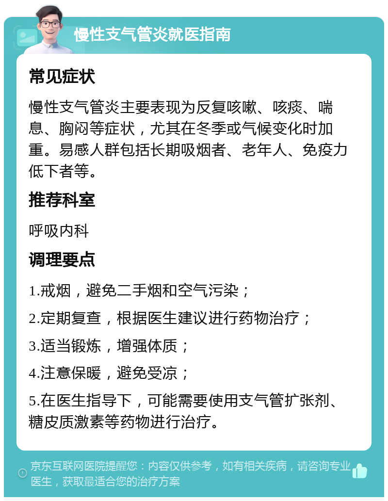 慢性支气管炎就医指南 常见症状 慢性支气管炎主要表现为反复咳嗽、咳痰、喘息、胸闷等症状，尤其在冬季或气候变化时加重。易感人群包括长期吸烟者、老年人、免疫力低下者等。 推荐科室 呼吸内科 调理要点 1.戒烟，避免二手烟和空气污染； 2.定期复查，根据医生建议进行药物治疗； 3.适当锻炼，增强体质； 4.注意保暖，避免受凉； 5.在医生指导下，可能需要使用支气管扩张剂、糖皮质激素等药物进行治疗。