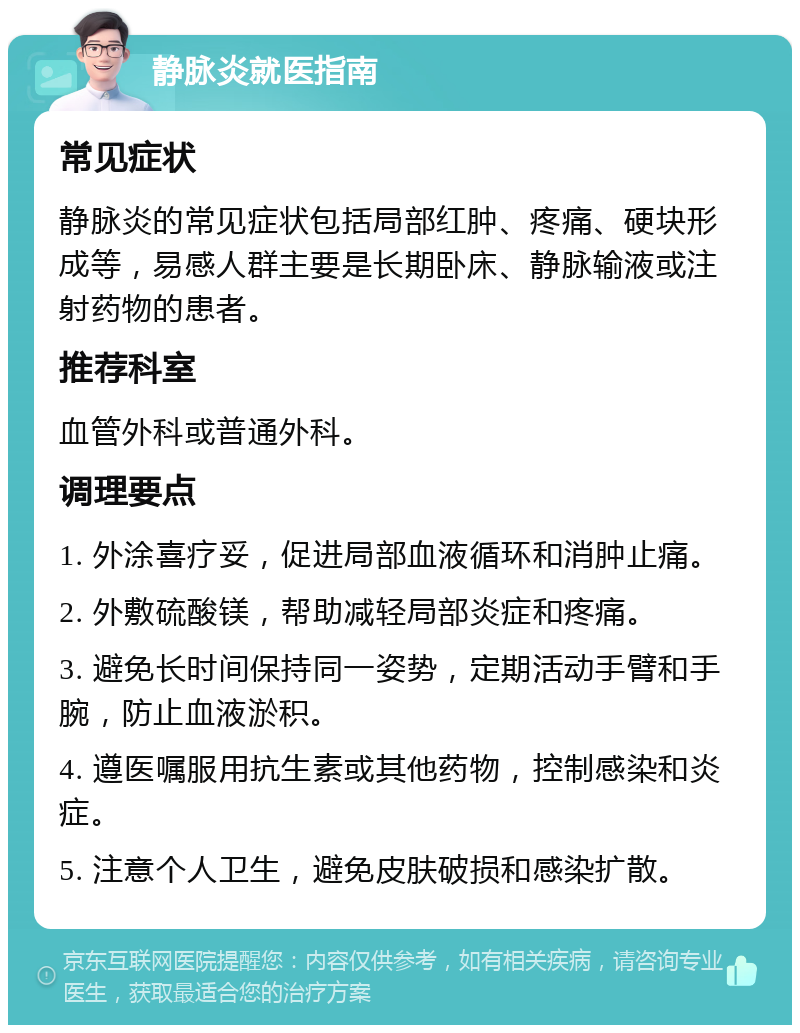 静脉炎就医指南 常见症状 静脉炎的常见症状包括局部红肿、疼痛、硬块形成等，易感人群主要是长期卧床、静脉输液或注射药物的患者。 推荐科室 血管外科或普通外科。 调理要点 1. 外涂喜疗妥，促进局部血液循环和消肿止痛。 2. 外敷硫酸镁，帮助减轻局部炎症和疼痛。 3. 避免长时间保持同一姿势，定期活动手臂和手腕，防止血液淤积。 4. 遵医嘱服用抗生素或其他药物，控制感染和炎症。 5. 注意个人卫生，避免皮肤破损和感染扩散。