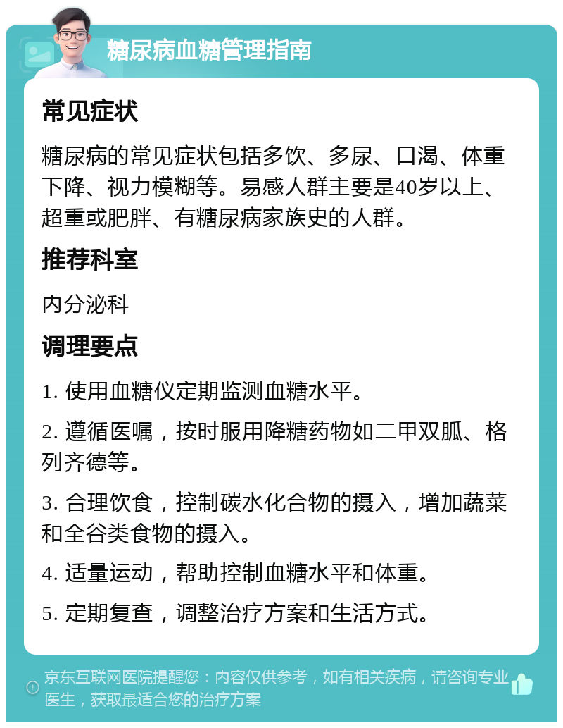 糖尿病血糖管理指南 常见症状 糖尿病的常见症状包括多饮、多尿、口渴、体重下降、视力模糊等。易感人群主要是40岁以上、超重或肥胖、有糖尿病家族史的人群。 推荐科室 内分泌科 调理要点 1. 使用血糖仪定期监测血糖水平。 2. 遵循医嘱，按时服用降糖药物如二甲双胍、格列齐德等。 3. 合理饮食，控制碳水化合物的摄入，增加蔬菜和全谷类食物的摄入。 4. 适量运动，帮助控制血糖水平和体重。 5. 定期复查，调整治疗方案和生活方式。