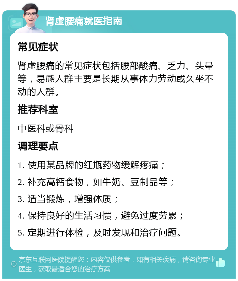 肾虚腰痛就医指南 常见症状 肾虚腰痛的常见症状包括腰部酸痛、乏力、头晕等，易感人群主要是长期从事体力劳动或久坐不动的人群。 推荐科室 中医科或骨科 调理要点 1. 使用某品牌的红瓶药物缓解疼痛； 2. 补充高钙食物，如牛奶、豆制品等； 3. 适当锻炼，增强体质； 4. 保持良好的生活习惯，避免过度劳累； 5. 定期进行体检，及时发现和治疗问题。