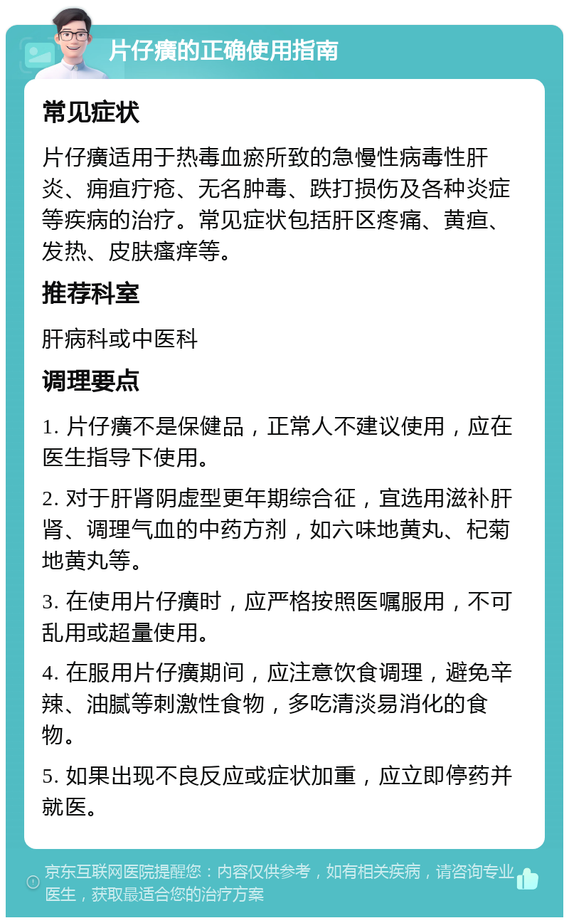 片仔癀的正确使用指南 常见症状 片仔癀适用于热毒血瘀所致的急慢性病毒性肝炎、痈疽疔疮、无名肿毒、跌打损伤及各种炎症等疾病的治疗。常见症状包括肝区疼痛、黄疸、发热、皮肤瘙痒等。 推荐科室 肝病科或中医科 调理要点 1. 片仔癀不是保健品，正常人不建议使用，应在医生指导下使用。 2. 对于肝肾阴虚型更年期综合征，宜选用滋补肝肾、调理气血的中药方剂，如六味地黄丸、杞菊地黄丸等。 3. 在使用片仔癀时，应严格按照医嘱服用，不可乱用或超量使用。 4. 在服用片仔癀期间，应注意饮食调理，避免辛辣、油腻等刺激性食物，多吃清淡易消化的食物。 5. 如果出现不良反应或症状加重，应立即停药并就医。