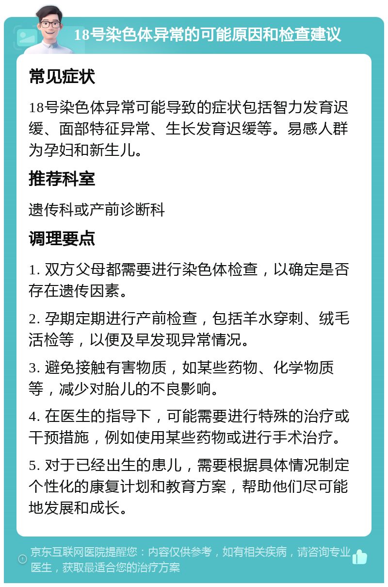 18号染色体异常的可能原因和检查建议 常见症状 18号染色体异常可能导致的症状包括智力发育迟缓、面部特征异常、生长发育迟缓等。易感人群为孕妇和新生儿。 推荐科室 遗传科或产前诊断科 调理要点 1. 双方父母都需要进行染色体检查，以确定是否存在遗传因素。 2. 孕期定期进行产前检查，包括羊水穿刺、绒毛活检等，以便及早发现异常情况。 3. 避免接触有害物质，如某些药物、化学物质等，减少对胎儿的不良影响。 4. 在医生的指导下，可能需要进行特殊的治疗或干预措施，例如使用某些药物或进行手术治疗。 5. 对于已经出生的患儿，需要根据具体情况制定个性化的康复计划和教育方案，帮助他们尽可能地发展和成长。