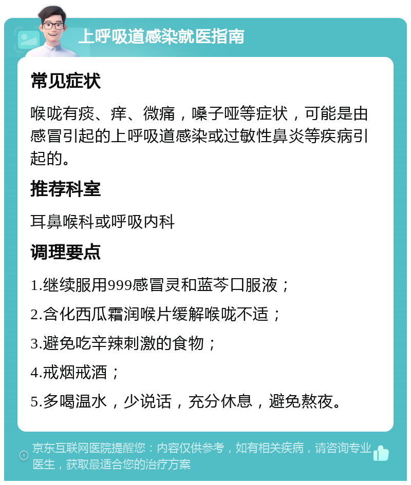 上呼吸道感染就医指南 常见症状 喉咙有痰、痒、微痛，嗓子哑等症状，可能是由感冒引起的上呼吸道感染或过敏性鼻炎等疾病引起的。 推荐科室 耳鼻喉科或呼吸内科 调理要点 1.继续服用999感冒灵和蓝芩口服液； 2.含化西瓜霜润喉片缓解喉咙不适； 3.避免吃辛辣刺激的食物； 4.戒烟戒酒； 5.多喝温水，少说话，充分休息，避免熬夜。