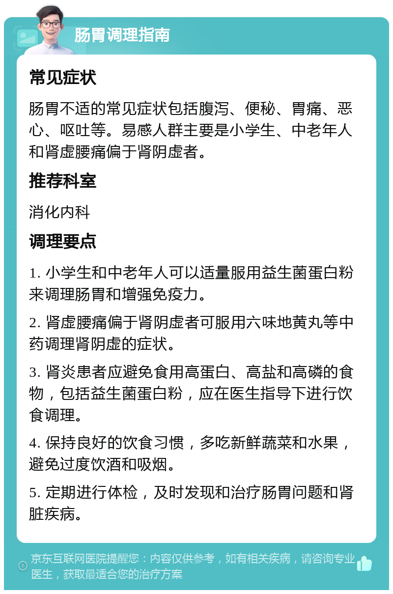 肠胃调理指南 常见症状 肠胃不适的常见症状包括腹泻、便秘、胃痛、恶心、呕吐等。易感人群主要是小学生、中老年人和肾虚腰痛偏于肾阴虚者。 推荐科室 消化内科 调理要点 1. 小学生和中老年人可以适量服用益生菌蛋白粉来调理肠胃和增强免疫力。 2. 肾虚腰痛偏于肾阴虚者可服用六味地黄丸等中药调理肾阴虚的症状。 3. 肾炎患者应避免食用高蛋白、高盐和高磷的食物，包括益生菌蛋白粉，应在医生指导下进行饮食调理。 4. 保持良好的饮食习惯，多吃新鲜蔬菜和水果，避免过度饮酒和吸烟。 5. 定期进行体检，及时发现和治疗肠胃问题和肾脏疾病。