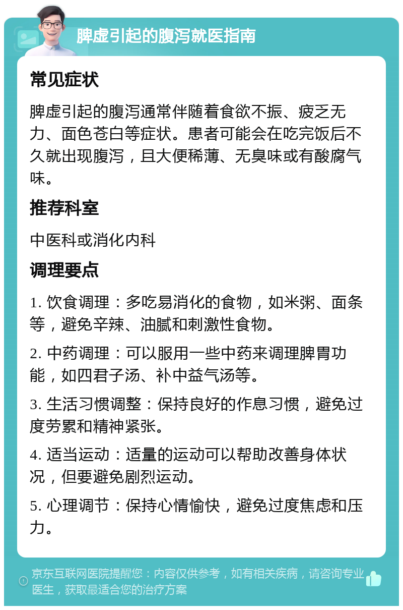 脾虚引起的腹泻就医指南 常见症状 脾虚引起的腹泻通常伴随着食欲不振、疲乏无力、面色苍白等症状。患者可能会在吃完饭后不久就出现腹泻，且大便稀薄、无臭味或有酸腐气味。 推荐科室 中医科或消化内科 调理要点 1. 饮食调理：多吃易消化的食物，如米粥、面条等，避免辛辣、油腻和刺激性食物。 2. 中药调理：可以服用一些中药来调理脾胃功能，如四君子汤、补中益气汤等。 3. 生活习惯调整：保持良好的作息习惯，避免过度劳累和精神紧张。 4. 适当运动：适量的运动可以帮助改善身体状况，但要避免剧烈运动。 5. 心理调节：保持心情愉快，避免过度焦虑和压力。