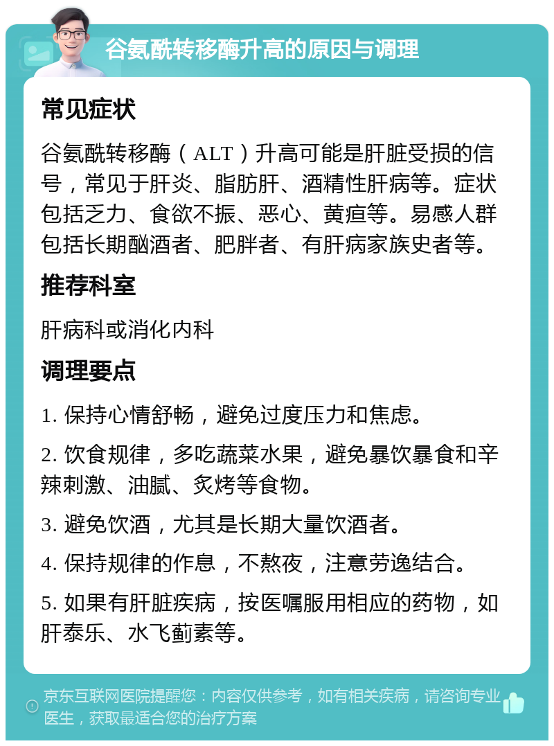 谷氨酰转移酶升高的原因与调理 常见症状 谷氨酰转移酶（ALT）升高可能是肝脏受损的信号，常见于肝炎、脂肪肝、酒精性肝病等。症状包括乏力、食欲不振、恶心、黄疸等。易感人群包括长期酗酒者、肥胖者、有肝病家族史者等。 推荐科室 肝病科或消化内科 调理要点 1. 保持心情舒畅，避免过度压力和焦虑。 2. 饮食规律，多吃蔬菜水果，避免暴饮暴食和辛辣刺激、油腻、炙烤等食物。 3. 避免饮酒，尤其是长期大量饮酒者。 4. 保持规律的作息，不熬夜，注意劳逸结合。 5. 如果有肝脏疾病，按医嘱服用相应的药物，如肝泰乐、水飞蓟素等。