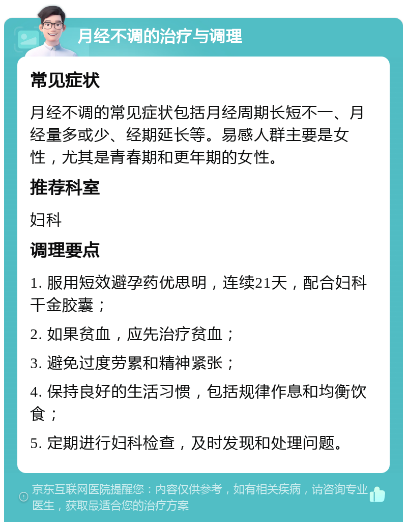 月经不调的治疗与调理 常见症状 月经不调的常见症状包括月经周期长短不一、月经量多或少、经期延长等。易感人群主要是女性，尤其是青春期和更年期的女性。 推荐科室 妇科 调理要点 1. 服用短效避孕药优思明，连续21天，配合妇科千金胶囊； 2. 如果贫血，应先治疗贫血； 3. 避免过度劳累和精神紧张； 4. 保持良好的生活习惯，包括规律作息和均衡饮食； 5. 定期进行妇科检查，及时发现和处理问题。