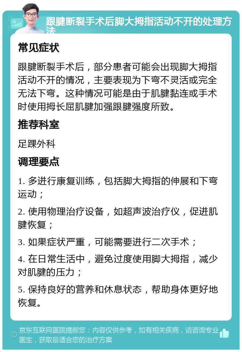 跟腱断裂手术后脚大拇指活动不开的处理方法 常见症状 跟腱断裂手术后，部分患者可能会出现脚大拇指活动不开的情况，主要表现为下弯不灵活或完全无法下弯。这种情况可能是由于肌腱黏连或手术时使用拇长屈肌腱加强跟腱强度所致。 推荐科室 足踝外科 调理要点 1. 多进行康复训练，包括脚大拇指的伸展和下弯运动； 2. 使用物理治疗设备，如超声波治疗仪，促进肌腱恢复； 3. 如果症状严重，可能需要进行二次手术； 4. 在日常生活中，避免过度使用脚大拇指，减少对肌腱的压力； 5. 保持良好的营养和休息状态，帮助身体更好地恢复。