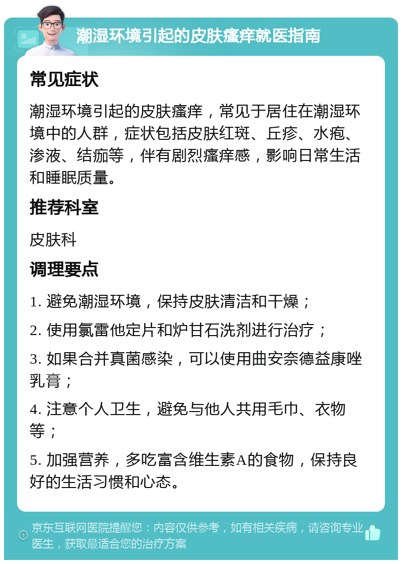 潮湿环境引起的皮肤瘙痒就医指南 常见症状 潮湿环境引起的皮肤瘙痒，常见于居住在潮湿环境中的人群，症状包括皮肤红斑、丘疹、水疱、渗液、结痂等，伴有剧烈瘙痒感，影响日常生活和睡眠质量。 推荐科室 皮肤科 调理要点 1. 避免潮湿环境，保持皮肤清洁和干燥； 2. 使用氯雷他定片和炉甘石洗剂进行治疗； 3. 如果合并真菌感染，可以使用曲安奈德益康唑乳膏； 4. 注意个人卫生，避免与他人共用毛巾、衣物等； 5. 加强营养，多吃富含维生素A的食物，保持良好的生活习惯和心态。