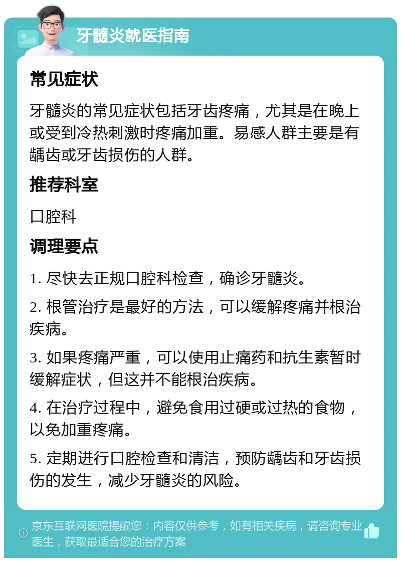 牙髓炎就医指南 常见症状 牙髓炎的常见症状包括牙齿疼痛，尤其是在晚上或受到冷热刺激时疼痛加重。易感人群主要是有龋齿或牙齿损伤的人群。 推荐科室 口腔科 调理要点 1. 尽快去正规口腔科检查，确诊牙髓炎。 2. 根管治疗是最好的方法，可以缓解疼痛并根治疾病。 3. 如果疼痛严重，可以使用止痛药和抗生素暂时缓解症状，但这并不能根治疾病。 4. 在治疗过程中，避免食用过硬或过热的食物，以免加重疼痛。 5. 定期进行口腔检查和清洁，预防龋齿和牙齿损伤的发生，减少牙髓炎的风险。