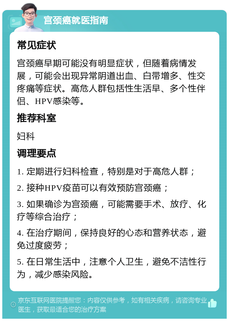 宫颈癌就医指南 常见症状 宫颈癌早期可能没有明显症状，但随着病情发展，可能会出现异常阴道出血、白带增多、性交疼痛等症状。高危人群包括性生活早、多个性伴侣、HPV感染等。 推荐科室 妇科 调理要点 1. 定期进行妇科检查，特别是对于高危人群； 2. 接种HPV疫苗可以有效预防宫颈癌； 3. 如果确诊为宫颈癌，可能需要手术、放疗、化疗等综合治疗； 4. 在治疗期间，保持良好的心态和营养状态，避免过度疲劳； 5. 在日常生活中，注意个人卫生，避免不洁性行为，减少感染风险。